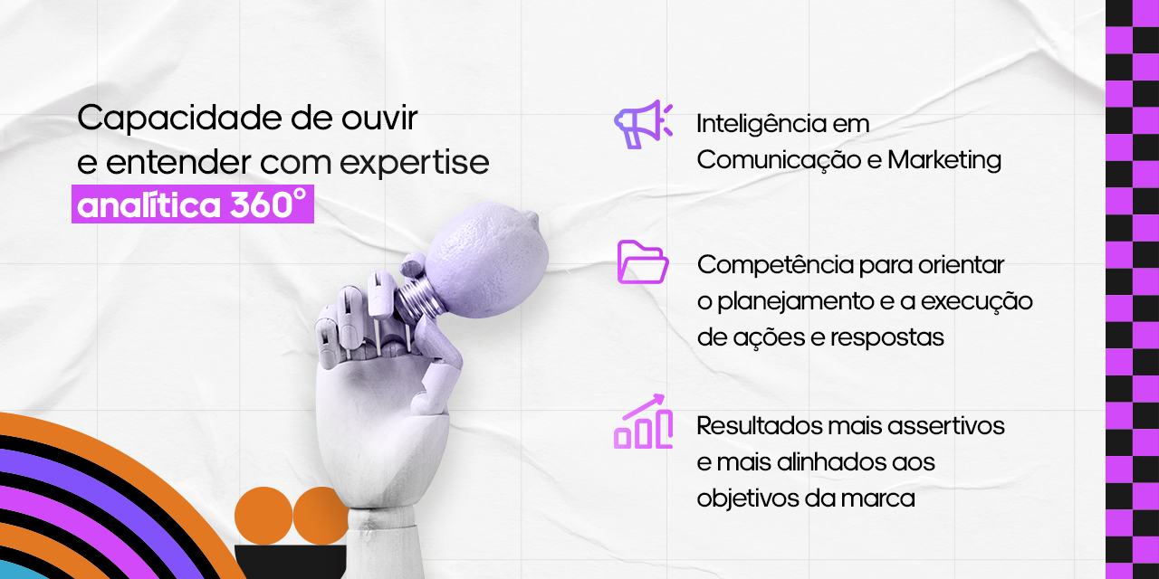 Social listening: capacidade de ouvir e entender com expertise analítica 360º Inteligência em Comunicação e Marketing; Competência para orientar o planejamento e a execução de ações e respostas e Resultados mais assertivos e mais alinhados aos objetivos da marca.